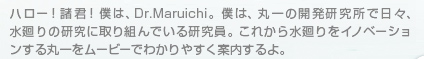 ハロー！諸君！僕は、Dr.Maruichi。僕は、丸一の開発研究所で日々、水廻りの研究に取り組んでいる研究員。これから水廻りをイノベーションする丸一をムービーでわかりやすく案内するよ。