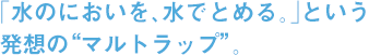 「水のにおいを、水でとめる。」という 発想の“マルトラップ”。