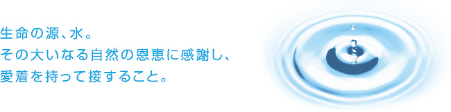 生命の源、水。 その大いなる自然の恩恵に感謝し、 愛着を持って接すること。