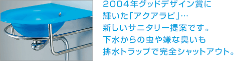 ２００４年グッドデザイン賞に 輝いた「アクアラビ」… 新しいサニタリー提案です。 下水からの虫や嫌な臭いも 排水トラップで完全シャットアウト。