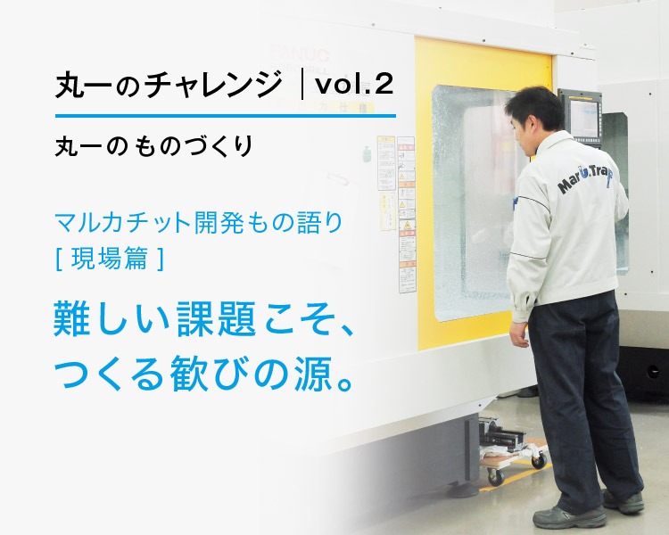 丸一のチャレンジvol.2丸一のものづくり マルカチット開発もの語り［現場篇］難しい課題こそ、つくる歓びの源。