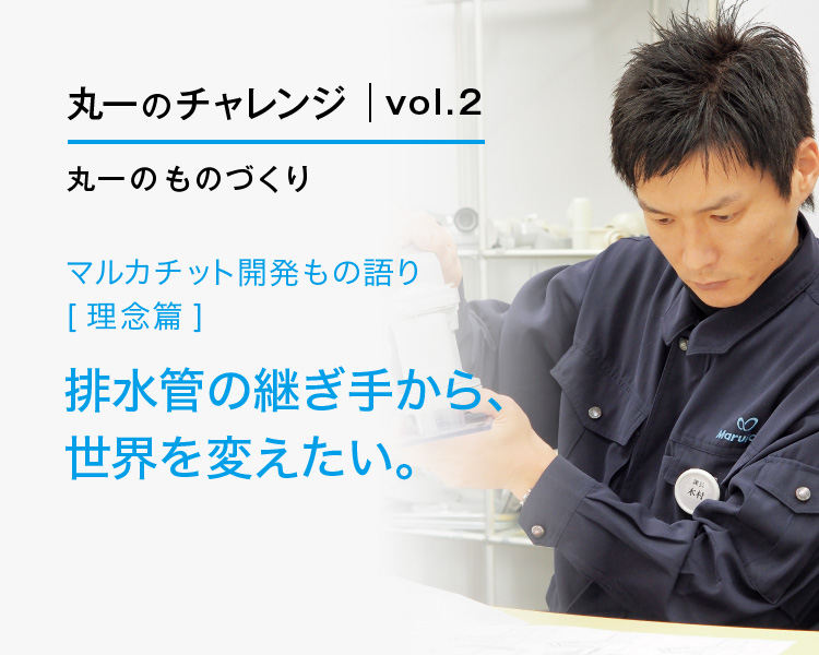 丸一のチャレンジvol.2丸一のものづくり マルカチット開発もの語り[理念篇] 排水管の継ぎ手から、世界を変えたい。